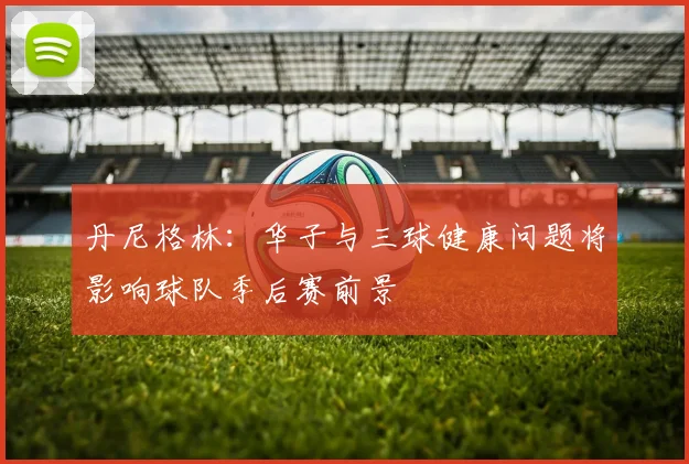 丹尼格林：华子与三球健康问题将影响球队季后赛前景