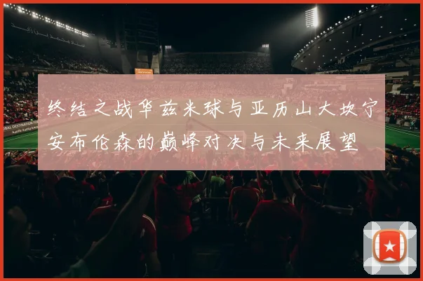 终结之战华兹米球与亚历山大坎宁安布伦森的巅峰对决与未来展望