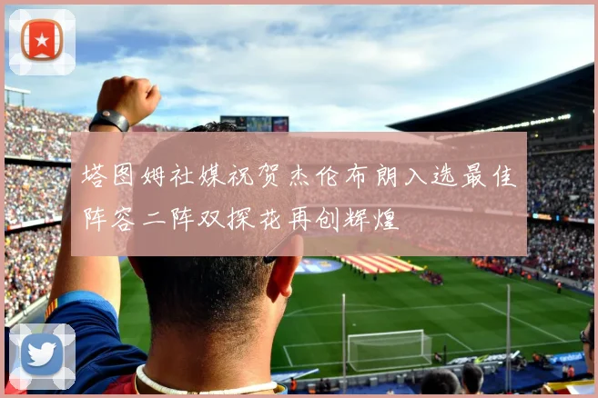 塔图姆社媒祝贺杰伦布朗入选最佳阵容二阵双探花再创辉煌